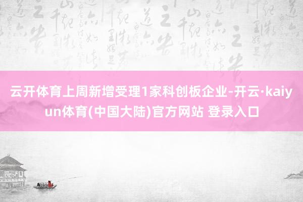 云开体育上周新增受理1家科创板企业-开云·kaiyun体育(中国大陆)官方网站 登录入口