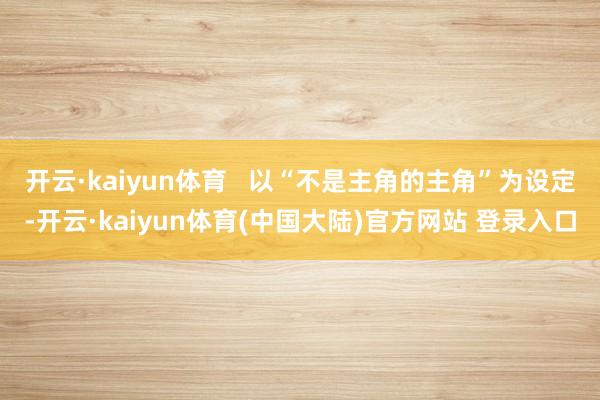 开云·kaiyun体育   以“不是主角的主角”为设定-开云·kaiyun体育(中国大陆)官方网站 登录入口