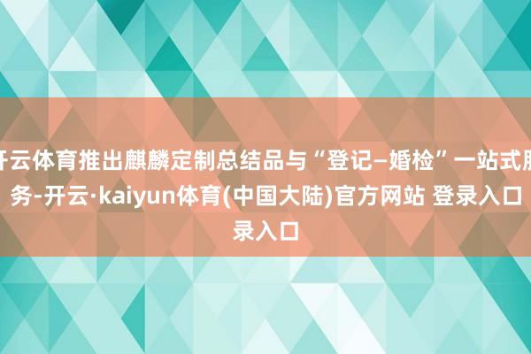 开云体育推出麒麟定制总结品与“登记—婚检”一站式服务-开云·kaiyun体育(中国大陆)官方网站 登录入口