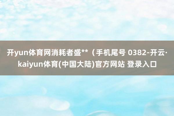 开yun体育网消耗者盛**（手机尾号 0382-开云·kaiyun体育(中国大陆)官方网站 登录入口