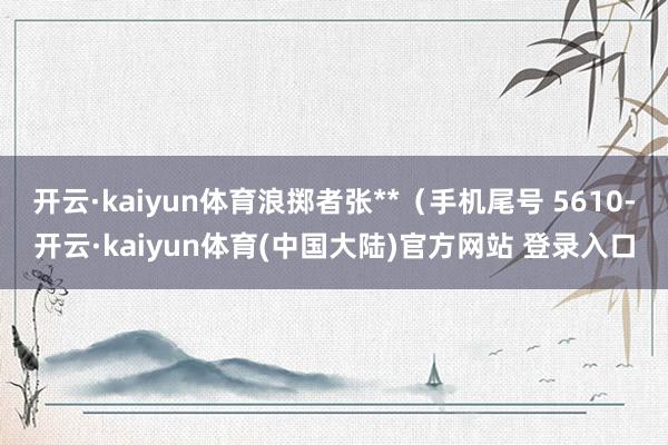 开云·kaiyun体育浪掷者张**（手机尾号 5610-开云·kaiyun体育(中国大陆)官方网站 登录入口