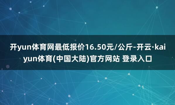开yun体育网最低报价16.50元/公斤-开云·kaiyun体育(中国大陆)官方网站 登录入口