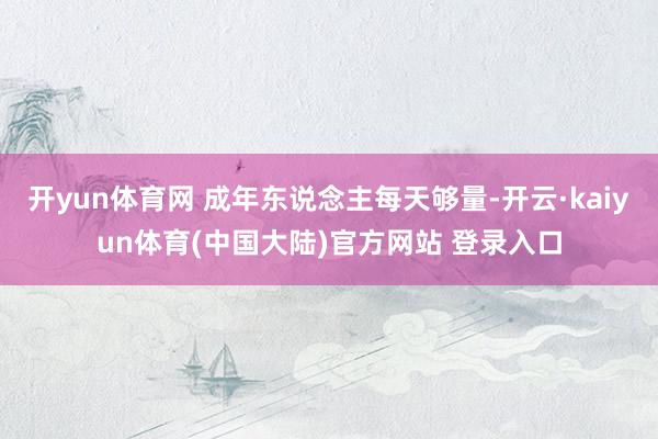 开yun体育网 成年东说念主每天够量-开云·kaiyun体育(中国大陆)官方网站 登录入口