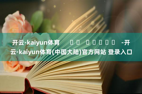 开云·kaiyun体育      		  					  -开云·kaiyun体育(中国大陆)官方网站 登录入口
