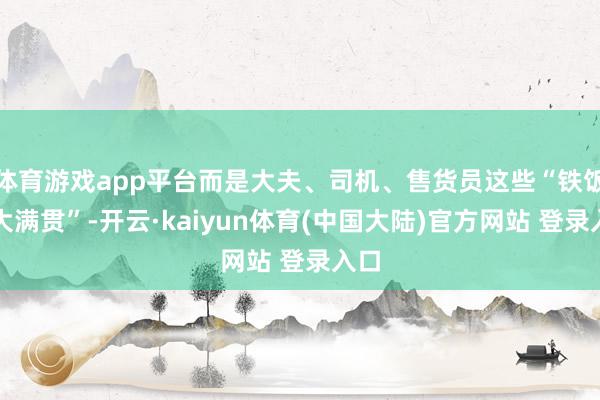 体育游戏app平台而是大夫、司机、售货员这些“铁饭碗大满贯”-开云·kaiyun体育(中国大陆)官方网站 登录入口