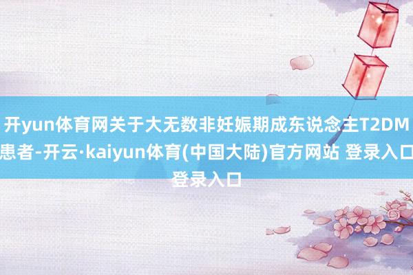 开yun体育网关于大无数非妊娠期成东说念主T2DM患者-开云·kaiyun体育(中国大陆)官方网站 登录入口