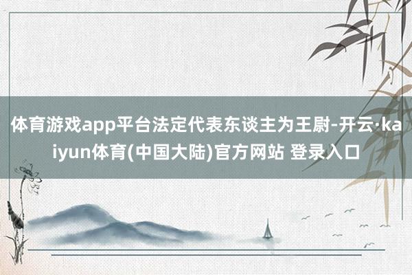 体育游戏app平台法定代表东谈主为王尉-开云·kaiyun体育(中国大陆)官方网站 登录入口