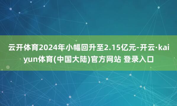 云开体育2024年小幅回升至2.15亿元-开云·kaiyun体育(中国大陆)官方网站 登录入口
