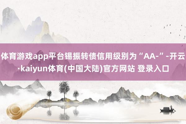 体育游戏app平台锡振转债信用级别为“AA-”-开云·kaiyun体育(中国大陆)官方网站 登录入口