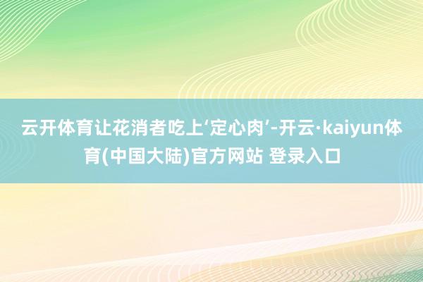 云开体育让花消者吃上‘定心肉’-开云·kaiyun体育(中国大陆)官方网站 登录入口
