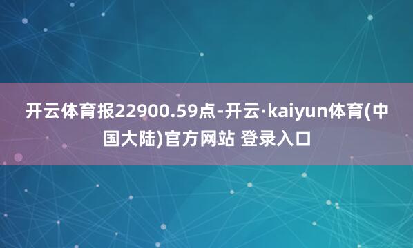 开云体育报22900.59点-开云·kaiyun体育(中国大陆)官方网站 登录入口