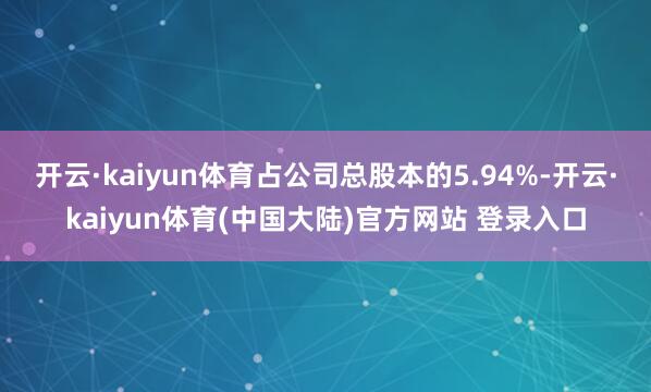 开云·kaiyun体育占公司总股本的5.94%-开云·kaiyun体育(中国大陆)官方网站 登录入口