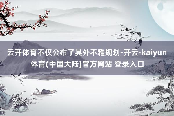 云开体育不仅公布了其外不雅规划-开云·kaiyun体育(中国大陆)官方网站 登录入口