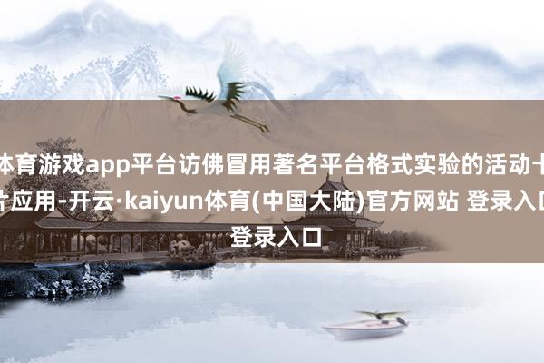 体育游戏app平台访佛冒用著名平台格式实验的活动卡片应用-开云·kaiyun体育(中国大陆)官方网站 登录入口