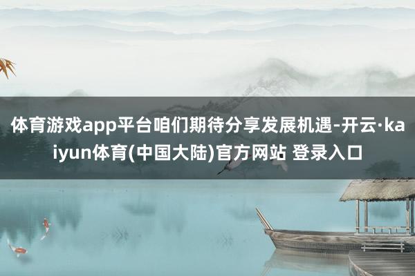 体育游戏app平台咱们期待分享发展机遇-开云·kaiyun体育(中国大陆)官方网站 登录入口