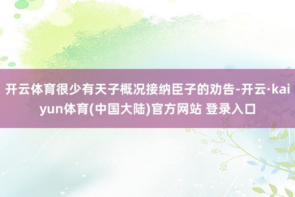 开云体育很少有天子概况接纳臣子的劝告-开云·kaiyun体育(中国大陆)官方网站 登录入口