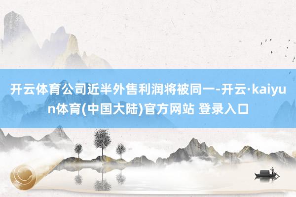 开云体育公司近半外售利润将被同一-开云·kaiyun体育(中国大陆)官方网站 登录入口