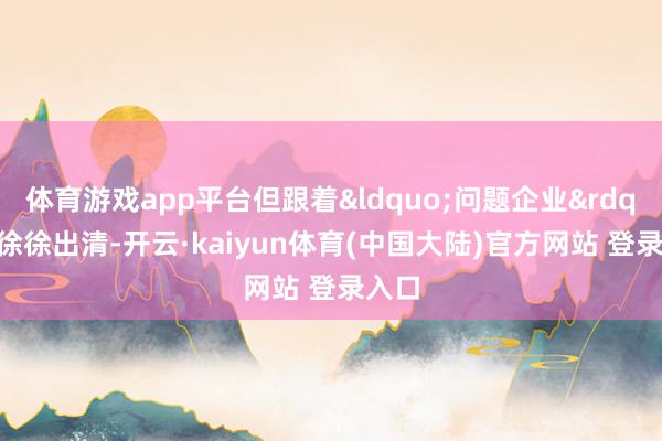 体育游戏app平台但跟着“问题企业”徐徐出清-开云·kaiyun体育(中国大陆)官方网站 登录入口